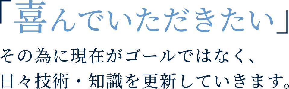 「喜んでいただきたい」その為に現在がゴールではなく、日々技術・知識を更新していきます。